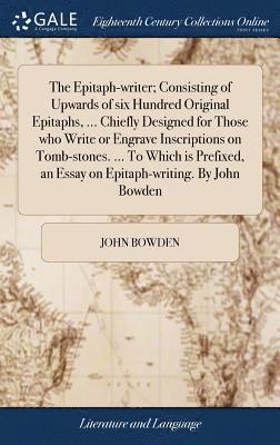 The Epitaph-writer; Consisting of Upwards of six Hundred Original Epitaphs, ... Chiefly Designed for Those who Write or Engrave Inscriptions on Tomb-stones. ... To Which is Prefixed, an Essay on 1