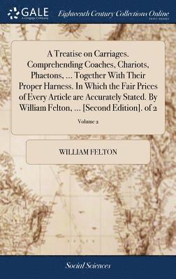 Treatise on Carriages. Comprehending Coaches, Chariots, Phaetons, ... Together With Their Proper Harness. In Which the Fair Prices of Every Article are Accurately Stated. By William Felton, ... [Second Edition]. of 2; Volume 2