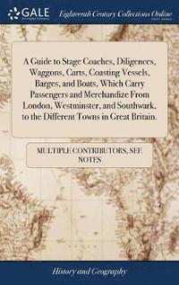 bokomslag A Guide to Stage Coaches, Diligences, Waggons, Carts, Coasting Vessels, Barges, and Boats, Which Carry Passengers and Merchandize From London, Westminster, and Southwark, to the Different Towns in