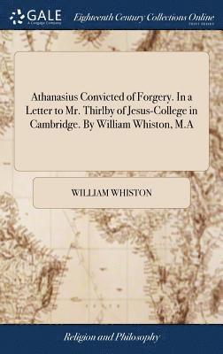 Athanasius Convicted of Forgery. In a Letter to Mr. Thirlby of Jesus-College in Cambridge. By William Whiston, M.A