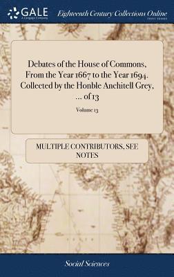 Debates of the House of Commons, From the Year 1667 to the Year 1694. Collected by the Honble Anchitell Grey, ... of 13; Volume 13 1