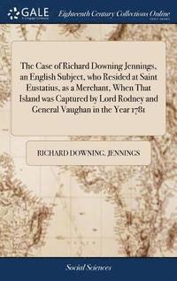 bokomslag The Case of Richard Downing Jennings, an English Subject, who Resided at Saint Eustatius, as a Merchant, When That Island was Captured by Lord Rodney and General Vaughan in the Year 1781