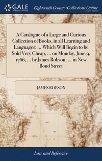 bokomslag A Catalogue of a Large and Curious Collection of Books, in all Learning and Languages; ... Which Will Begin to be Sold Very Cheap, ... on Monday, June 9, 1766, ... by James Robson, ... in New Bond