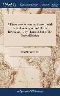 bokomslag A Discourse Concerning Reason, With Regard to Religion and Divine Revelation. ... By Thomas Chubb. The Second Edition