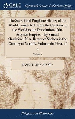 Sacred and Prophane History of the World Connected, From the Creation of the World to the Dissolution of the Assyrian Empire ... By Samuel Shuckford, M.A. Rector of Shelton in the Country of Norfolk. Volume the First. of 3; Volume 1