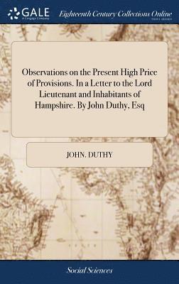 Observations on the Present High Price of Provisions. In a Letter to the Lord Lieutenant and Inhabitants of Hampshire. By John Duthy, Esq 1