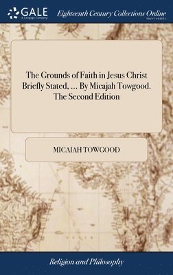 The Grounds of Faith in Jesus Christ Briefly Stated, ... By Micajah Towgood. The Second Edition 1