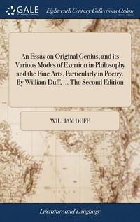 bokomslag An Essay on Original Genius; and its Various Modes of Exertion in Philosophy and the Fine Arts, Particularly in Poetry. By William Duff, ... The Second Edition