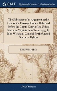 bokomslag The Substance of an Argument in the Case of the Carriage Duties, Delivered Before the Circuit Court of the United States, in Virginia, May Term, 1795, by John Wickham, Counsel for the United States