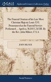 bokomslag The Funeral Oration of his Late Most Christian Majesty Louis XVI. Pronounced at the Funeral Service Performed ... April 12, M, DCC, XCIII. By the Rev. John Milner, F.S.A