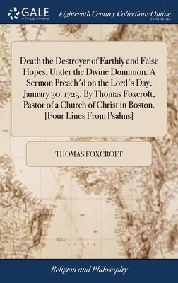 Death the Destroyer of Earthly and False Hopes, Under the Divine Dominion. A Sermon Preach'd on the Lord's Day, January 30. 1725. By Thomas Foxcroft, Pastor of a Church of Christ in Boston. [Four 1