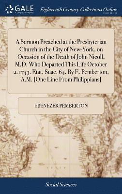 Sermon Preached at the Presbyterian Church in the City of New-York, on Occasion of the Death of John Nicoll, M.D. Who Departed This Life October 2. 1743. Etat. Suae. 64. By E. Pemberton, A.M. [One Line From Philippians]