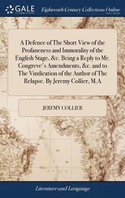 A Defence of The Short View of the Profaneness and Immorality of the English Stage, &c. Being a Reply to Mr. Congreve's Amendments, &c. and to The Vindication of the Author of The Relapse. By Jeremy 1