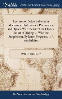 bokomslag Lectures on Select Subjects in Mechanics, Hydrostatics, Pneumatics, and Optics. With the use of the Globes, the art of Dialing, ... With the Supplement. By James Ferguson, ... A new Edition