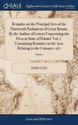 John Lind - Remarks on the Principal Acts of the Thirteenth Parliament of Great Britain. By the Author of Letters Concerning the Present State of Poland. Vol. I. Containing Remarks on the Acts Relating to the Colonies. of 1; Volume 1, Inbunden