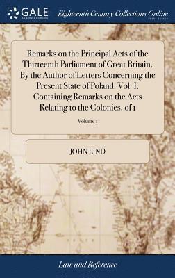 Remarks on the Principal Acts of the Thirteenth Parliament of Great Britain. By the Author of Letters Concerning the Present State of Poland. Vol. I. Containing Remarks on the Acts Relating to the 1