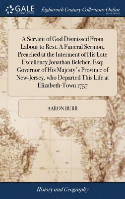 Servant of God Dismissed From Labour to Rest. A Funeral Sermon, Preached at the Interment of His Late Excellency Jonathan Belcher, Esq; Governor of His Majesty's Province of New-Jersey, who Departed This Life at Elizabeth-Town 1757