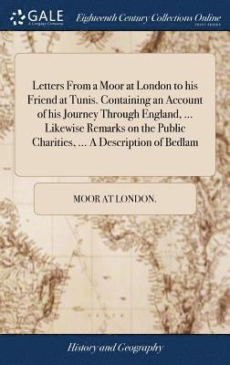 bokomslag Letters From a Moor at London to his Friend at Tunis. Containing an Account of his Journey Through England, ... Likewise Remarks on the Public Charities, ... A Description of Bedlam