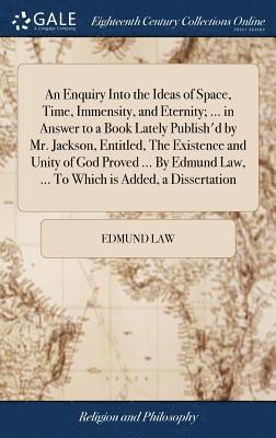 An Enquiry Into the Ideas of Space, Time, Immensity, and Eternity; ... in Answer to a Book Lately Publish'd by Mr. Jackson, Entitled, The Existence and Unity of God Proved ... By Edmund Law, ... To 1