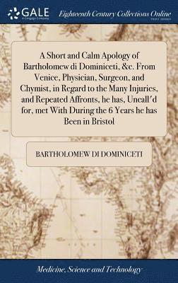 Short and Calm Apology of Bartholomew di Dominiceti, &c. From Venice, Physician, Surgeon, and Chymist, in Regard to the Many Injuries, and Repeated Affronts, he has, Uncall'd for, met With During the 6 Years he has Been in Bristol
