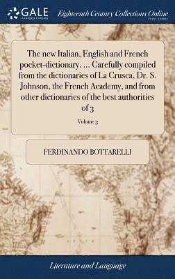 The new Italian, English and French pocket-dictionary. ... Carefully compiled from the dictionaries of La Crusca, Dr. S. Johnson, the French Academy, and from other dictionaries of the best 1