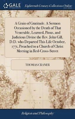 bokomslag A Grain of Gratitude. A Sermon Occasioned by the Death of That Venerable, Learned, Pious, and Judicious Divine the Rev. John Gill, D.D. who Departed This Life October, 1771, Preached to a Church of