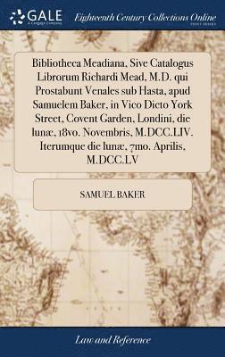 bokomslag Bibliotheca Meadiana, Sive Catalogus Librorum Richardi Mead, M.D. qui Prostabunt Venales sub Hasta, apud Samuelem Baker, in Vico Dicto York Street, Covent Garden, Londini, die lunæ, 18vo. Novembris...