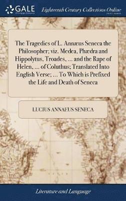 The Tragedies of L. Annus Seneca the Philosopher; viz. Medea, Phdra and Hippolytus, Troades, ... and the Rape of Helen, ... of Coluthus; Translated Into English Verse; ... To Which is Prefixed 1