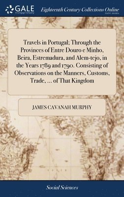 Travels in Portugal; Through the Provinces of Entre Douro e Minho, Beira, Estremadura, and Alem-tejo, in the Years 1789 and 1790. Consisting of Observations on the Manners, Customs, Trade, ... of 1