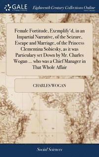 bokomslag Female Fortitude, Exemplify'd, in an Impartial Narrative, of the Seizure, Escape and Marriage, of the Princess Clementina Sobiesky, as it was Particulary set Down by Mr. Charles Wogan ... who was a...