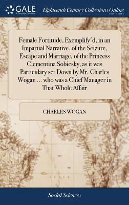 bokomslag Female Fortitude, Exemplify'd, in an Impartial Narrative, of the Seizure, Escape and Marriage, of the Princess Clementina Sobiesky, as it was Particulary set Down by Mr. Charles Wogan ... who was a...