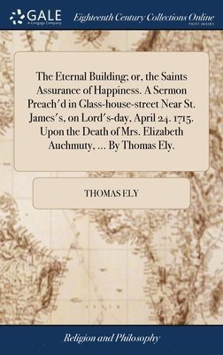 Eternal Building; or, the Saints Assurance of Happiness. A Sermon Preach'd in Glass-house-street Near St. James's, on Lord's-day, April 24. 1715. Upon the Death of Mrs. Elizabeth Auchmuty, ... By Thomas Ely.