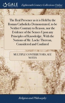 bokomslag The Real Presence as it is Held by the Roman Catholicks Demonstrated, to be Neither Contrary to Reason, nor the Evidence of the Senses Upon any Principles of Knowledge, With the Notions of Mr. Locke