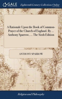 Rationale Upon the Book of Common-Prayer of the Church of England. By ... Anthony Sparrow, ... The Sixth Edition