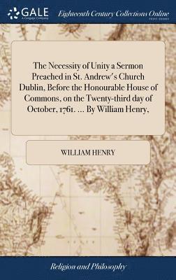 The Necessity of Unity a Sermon Preached in St. Andrew's Church Dublin, Before the Honourable House of Commons, on the Twenty-third day of October, 1761. ... By William Henry, 1