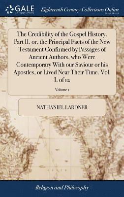 Credibility of the Gospel History. Part II. or, the Principal Facts of the New Testament Confirmed by Passages of Ancient Authors, who Were Contemporary With our Saviour or his Apostles, or Lived Near Their Time. Vol. I. of 12; Volume 1