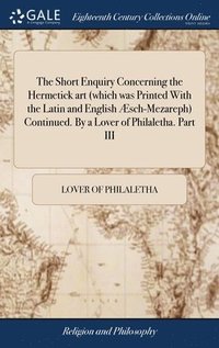 bokomslag The Short Enquiry Concerning the Hermetick art (which was Printed With the Latin and English sch-Mezareph) Continued. By a Lover of Philaletha. Part III