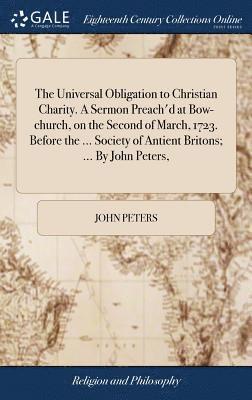 The Universal Obligation to Christian Charity. A Sermon Preach'd at Bow-church, on the Second of March, 1723. Before the ... Society of Antient Britons; ... By John Peters, 1