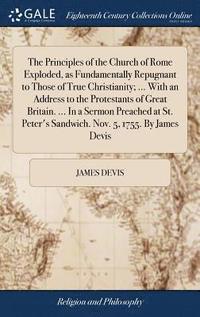 bokomslag The Principles of the Church of Rome Exploded, as Fundamentally Repugnant to Those of True Christianity; ... With an Address to the Protestants of Great Britain. ... In a Sermon Preached at St.