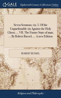 Seven Sermons; viz. I. Of the Unpardonable sin Against the Holy Ghost; ... VII. The Future State of man; ... By Robert Russel, ... A new Edition 1