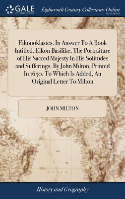 Eikonoklastes. In Answer To A Book Intitled, Eikon Basilike, The Portraiture of His Sacred Majesty In His Solitudes and Sufferings. By John Milton, Printed In 1650. To Which Is Added, An Original 1