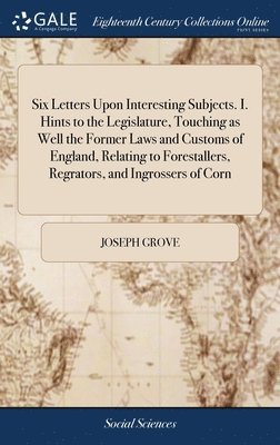 Joseph Grove - Six Letters Upon Interesting Subjects. I. Hints to the Legislature, Touching as Well the Former Laws and Customs of England, Relating to Forestallers, Regrators, and Ingrossers of Corn, Inbunden