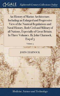 History of Marine Architecture. Including an Enlarged and Progressive View of the Nautical Regulations and Naval History, Both Civil and Military of all Nations, Especially of Great Britain. In Three Volumes. By John Charnock, Esq of 3; Volume 3