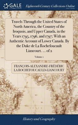 Travels Through the United States of North America, the Country of the Iroquois, and Upper Canada, in the Years 1795, 1796, and 1797; With an Authentic Account of Lower Canada. By the Duke de La 1