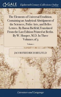 Elements of Universal Erudition. Containing an Analytical Abridgment of the Sciences, Polite Arts, and Belles Lettres. By Baron Bielfeld, Translated From the Last Edition Printed at Berlin. By W. Hooper, M.D. In Three Volumes.of 3; Volume 1