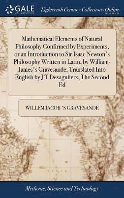Mathematical Elements of Natural Philosophy Confirmed by Experiments, or an Introduction to Sir Isaac Newton's Philosophy Written in Latin, by William-James's Gravesande, Translated Into English by J 1