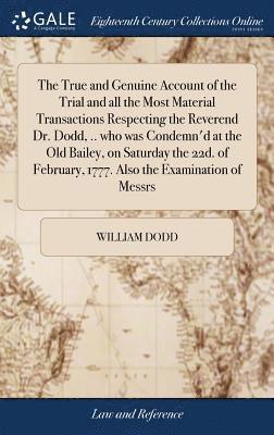 True and Genuine Account of the Trial and all the Most Material Transactions Respecting the Reverend Dr. Dodd, .. who was Condemn'd at the Old Bailey, on Saturday the 22d. of February, 1777. Also the Examination of Messrs