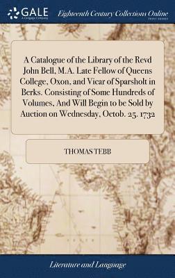 bokomslag A Catalogue of the Library of the Revd John Bell, M.A. Late Fellow of Queens College, Oxon, and Vicar of Sparsholt in Berks. Consisting of Some Hundreds of Volumes, And Will Begin to be Sold by