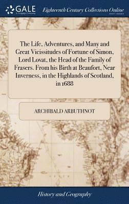 Life, Adventures, and Many and Great Vicissitudes of Fortune of Simon, Lord Lovat, the Head of the Family of Frasers. From his Birth at Beaufort, Near Inverness, in the Highlands of Scotland, in 1688