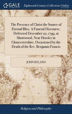 Presence of Christ the Source of Eternal Bliss. A Funeral Discourse, Delivered December 22, 1799, at Shortwood, Near Horsley in Gloucestershire, Occasioned by the Death of the Rev. Benjamin Francis